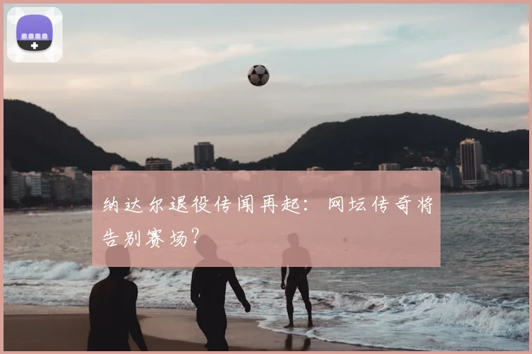 纳达尔退役传闻再起：网坛传奇将告别赛场？