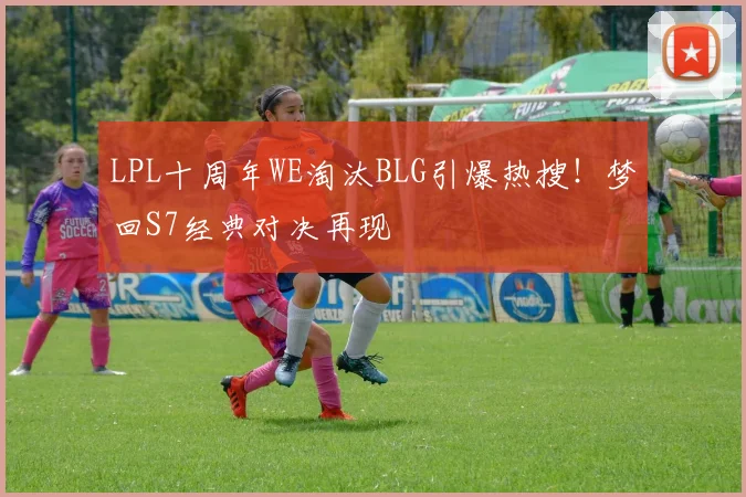 LPL十周年WE淘汰BLG引爆热搜！梦回S7经典对决再现