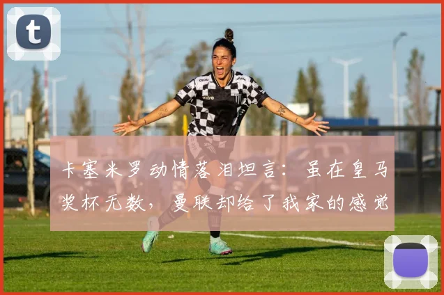 卡塞米罗动情落泪坦言：虽在皇马奖杯无数，曼联却给了我家的感觉