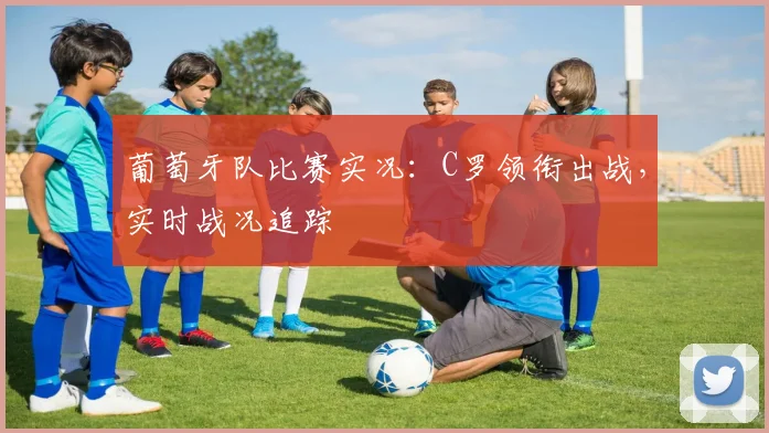 葡萄牙队比赛实况：C罗领衔出战，实时战况追踪