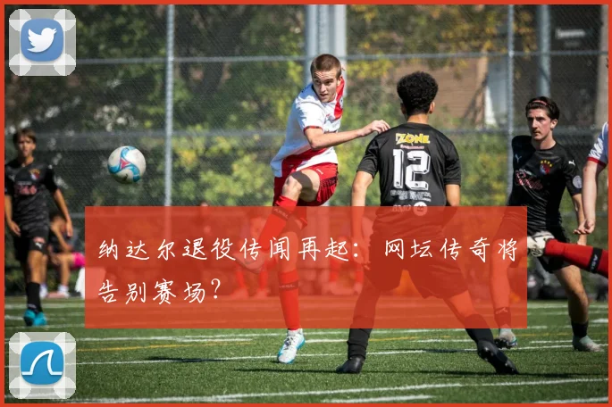 纳达尔退役传闻再起：网坛传奇将告别赛场？