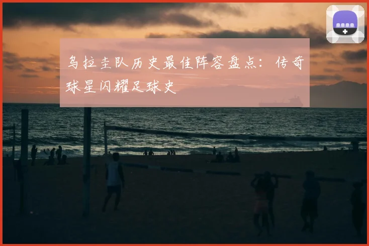 乌拉圭队历史最佳阵容盘点：传奇球星闪耀足球史