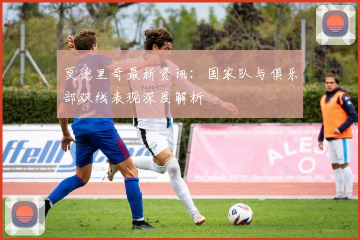 莫德里奇最新资讯：国家队与俱乐部双线表现深度解析