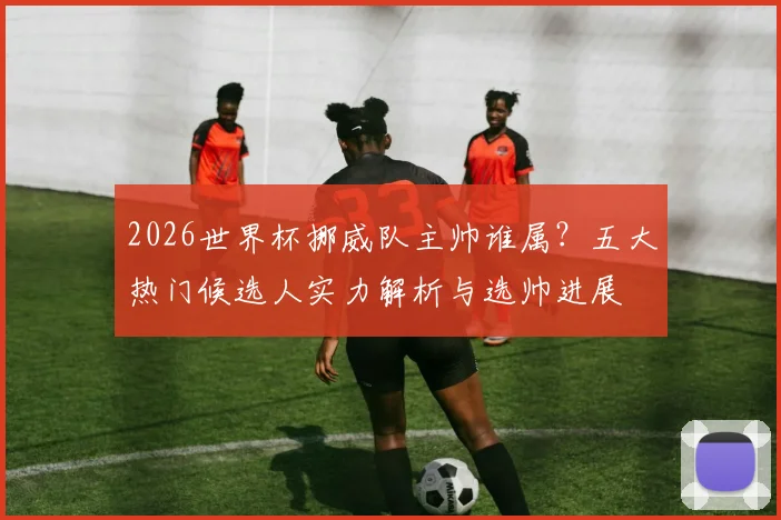 2026世界杯挪威队主帅谁属？五大热门候选人实力解析与选帅进展