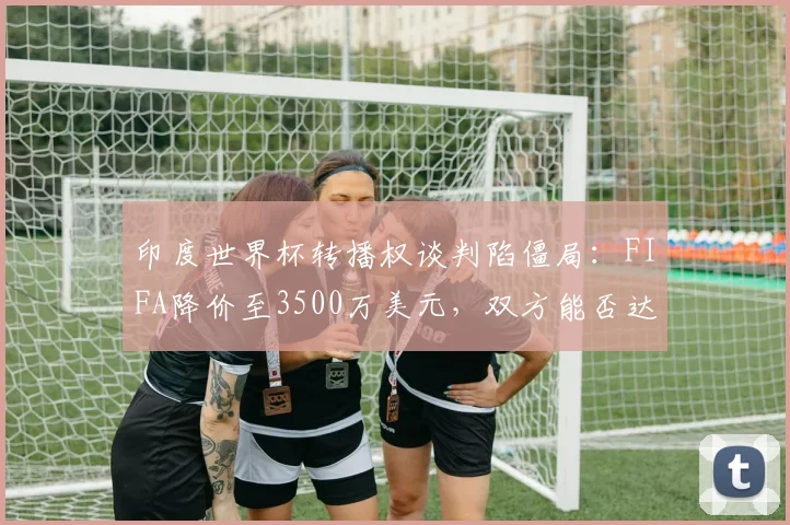 印度世界杯转播权谈判陷僵局：FIFA降价至3500万美元，双方能否达成协议？
