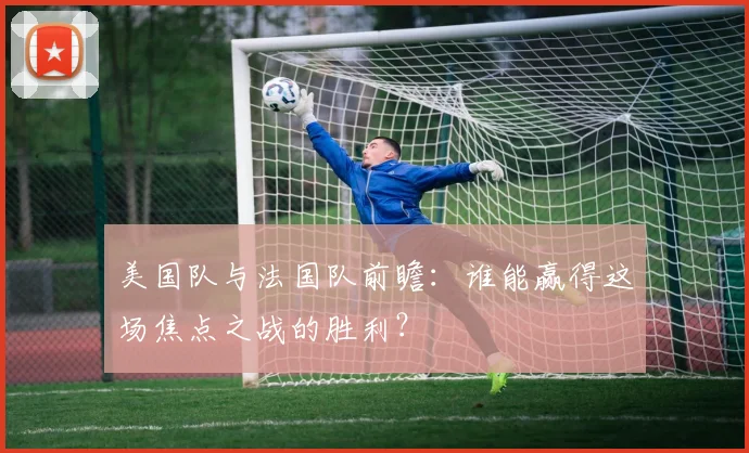 美国队与法国队前瞻：谁能赢得这场焦点之战的胜利？