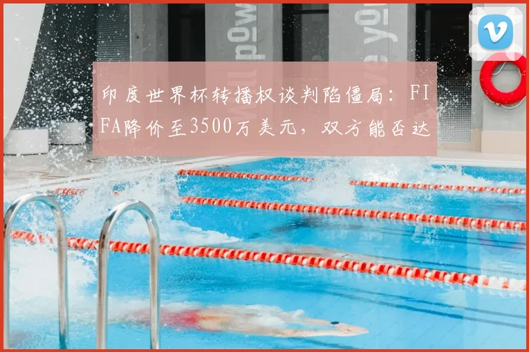 印度世界杯转播权谈判陷僵局：FIFA降价至3500万美元，双方能否达成协议？