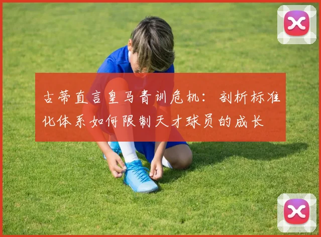 古蒂直言皇马青训危机：剖析标准化体系如何限制天才球员的成长