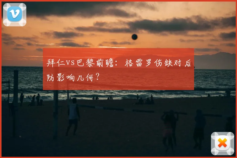 拜仁vs巴黎前瞻：格雷罗伤缺对后防影响几何？
