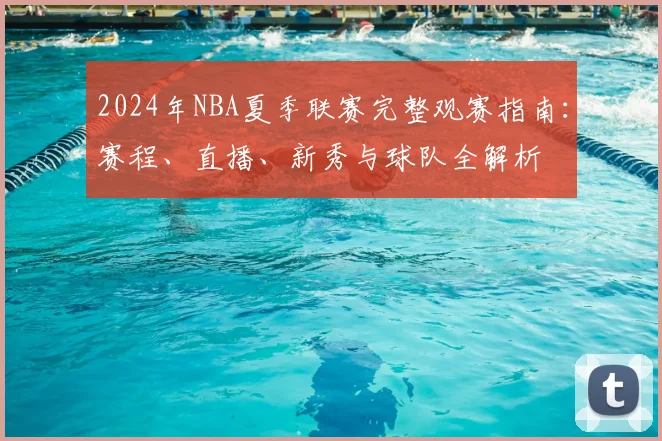2024年NBA夏季联赛完整观赛指南：赛程、直播、新秀与球队全解析