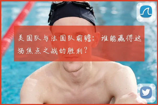 美国队与法国队前瞻：谁能赢得这场焦点之战的胜利？