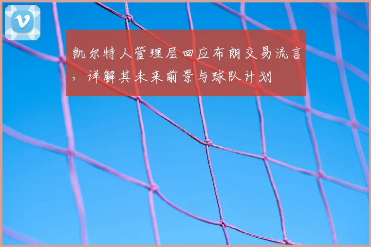 凯尔特人管理层回应布朗交易流言，详解其未来前景与球队计划