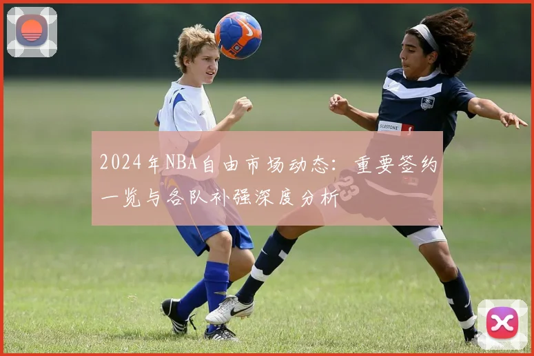2024年NBA自由市场动态：重要签约一览与各队补强深度分析