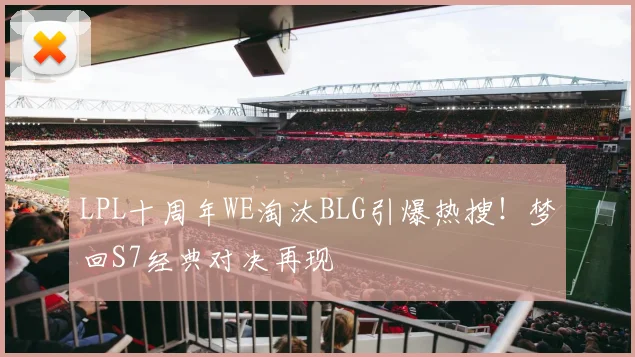 LPL十周年WE淘汰BLG引爆热搜！梦回S7经典对决再现
