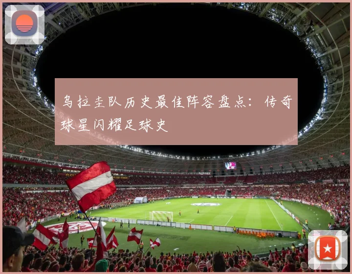 乌拉圭队历史最佳阵容盘点：传奇球星闪耀足球史