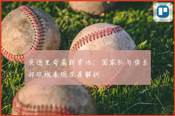 莫德里奇最新资讯：国家队与俱乐部双线表现深度解析